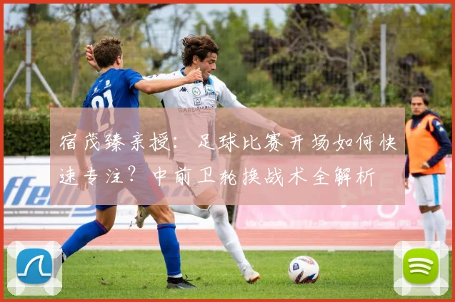 宿茂臻亲授：足球比赛开场如何快速专注？中前卫轮换战术全解析