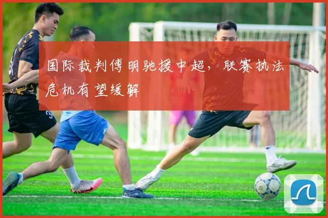 国际裁判傅明驰援中超，联赛执法危机有望缓解