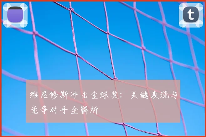 维尼修斯冲击金球奖:关键表现与竞争对手全解析