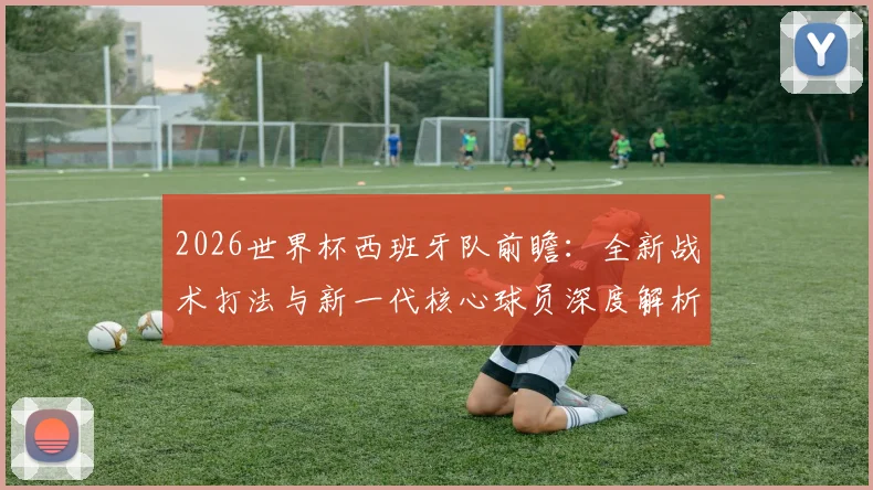 2026世界杯西班牙队前瞻：全新战术打法与新一代核心球员深度解析