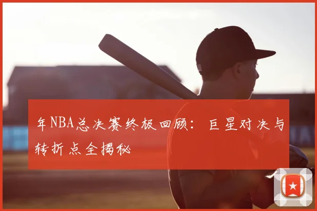 年NBA总决赛终极回顾：巨星对决与转折点全揭秘