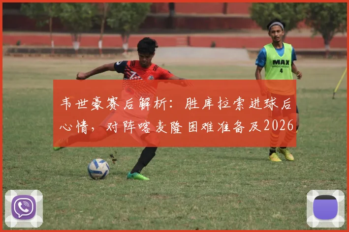 韦世豪赛后解析：胜库拉索进球后心情，对阵喀麦隆困难准备及2026展望