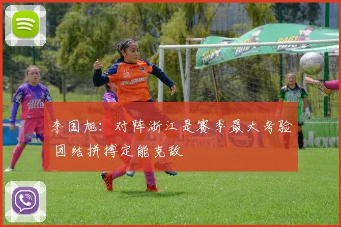 李国旭：对阵浙江是赛季最大考验 团结拼搏定能克敌