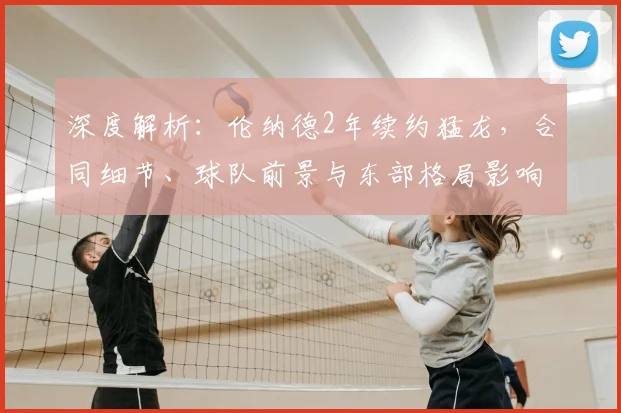 深度解析：伦纳德2年续约猛龙，合同细节、球队前景与东部格局影响