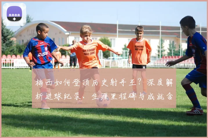 梅西如何登顶历史射手王？深度解析进球纪录、生涯里程碑与成就含金量