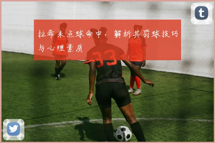 拉希米点球命中，解析其罚球技巧与心理素质