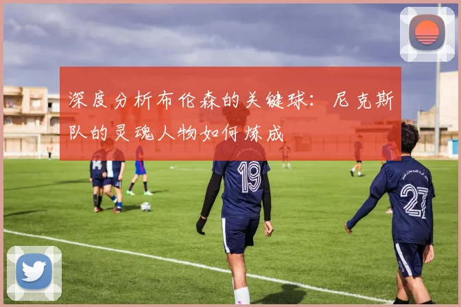 深度分析布伦森的关键球:尼克斯队的灵魂人物如何炼成
