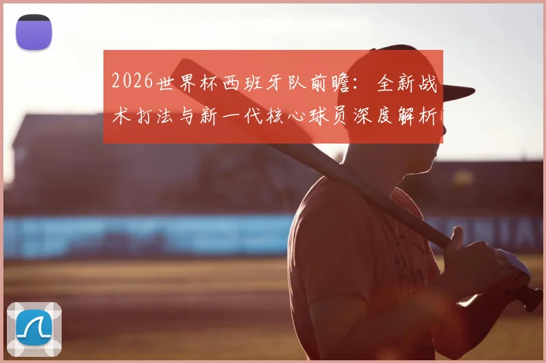 2026世界杯西班牙队前瞻：全新战术打法与新一代核心球员深度解析