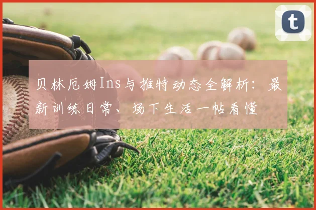 贝林厄姆Ins与推特动态全解析：最新训练日常、场下生活一帖看懂