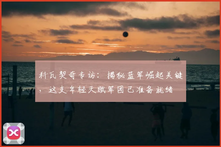 科瓦契奇专访：揭秘蓝军崛起关键，这支年轻天赋军团已准备就绪