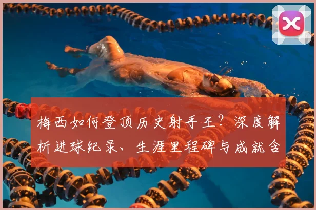 梅西如何登顶历史射手王？深度解析进球纪录、生涯里程碑与成就含金量
