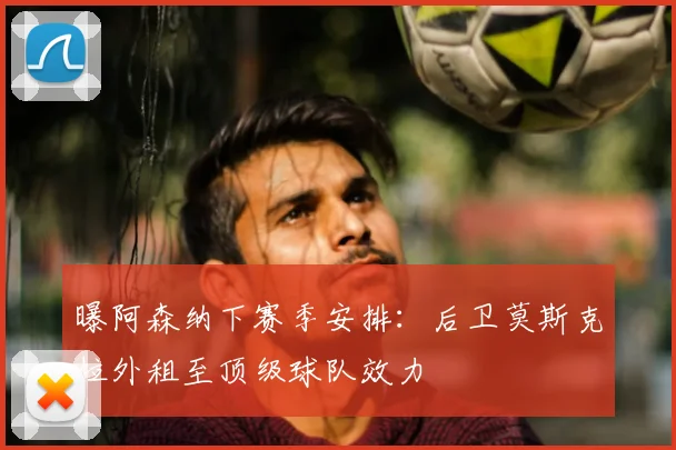 曝阿森纳下赛季安排：后卫莫斯克拉外租至顶级球队效力